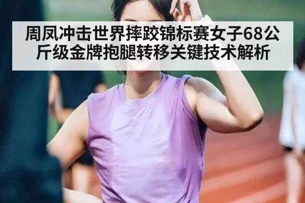 周凤冲击世界摔跤锦标赛女子68公斤级金牌抱腿转移关键技术解析